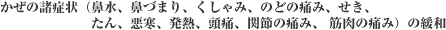 かぜの諸症状(鼻水、鼻づまり、くしゃみ、のどの痛み、せき、たん、悪寒、発熱、頭痛、関節の痛み、 筋肉の痛み)の緩和